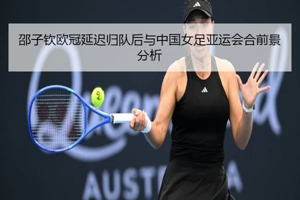 邵子钦欧冠延迟归队后与中国女足亚运会合前景分析
